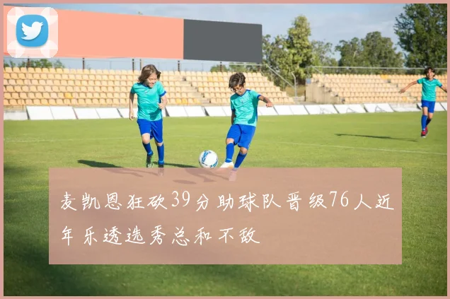 麦凯恩狂砍39分助球队晋级76人近年乐透选秀总和不敌