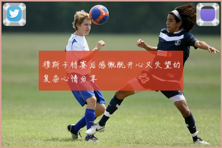 穆斯卡特赛后感慨既开心又失望的复杂心情分享