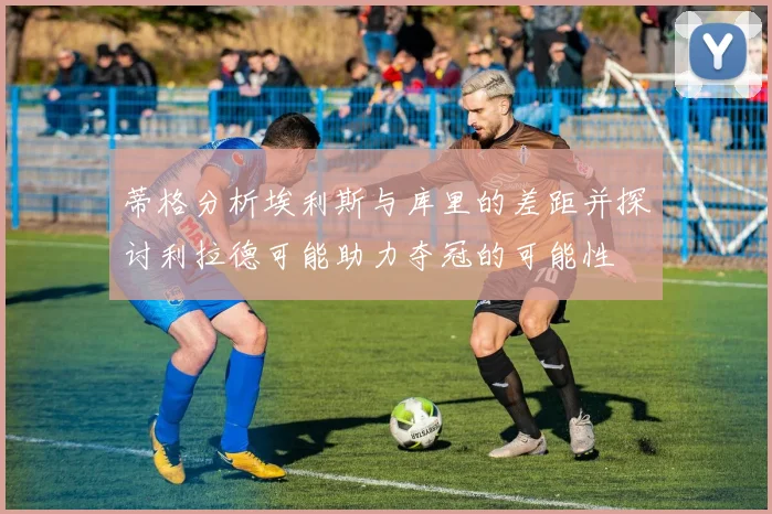蒂格分析埃利斯与库里的差距并探讨利拉德可能助力夺冠的可能性