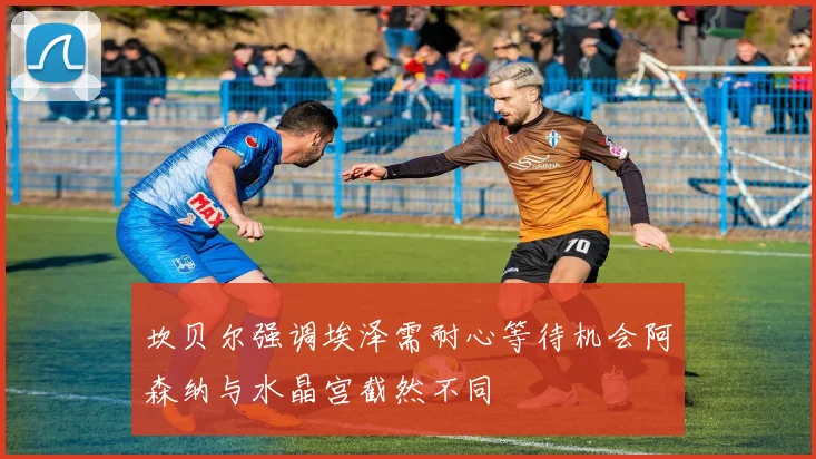 坎贝尔强调埃泽需耐心等待机会阿森纳与水晶宫截然不同