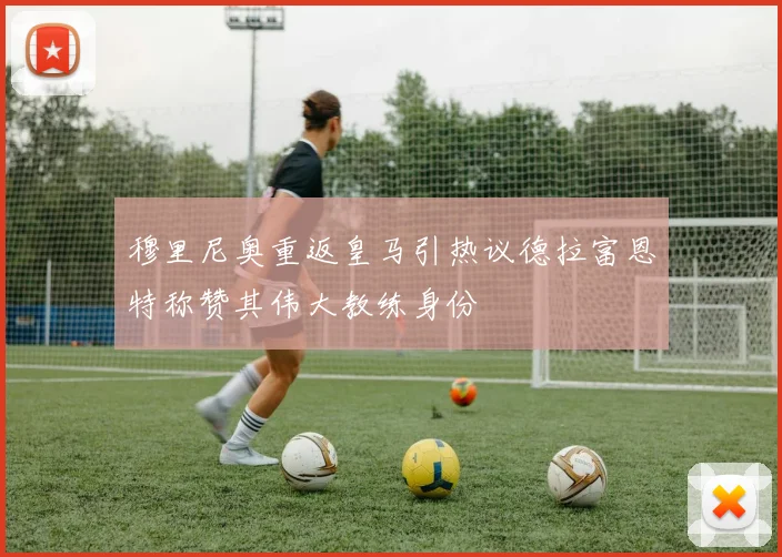 穆里尼奥重返皇马引热议德拉富恩特称赞其伟大教练身份