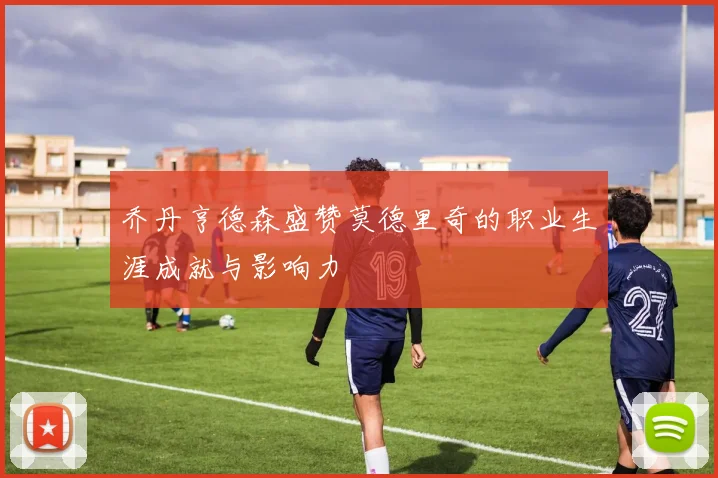 乔丹亨德森盛赞莫德里奇的职业生涯成就与影响力