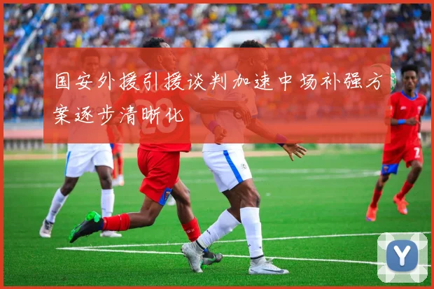 国安外援引援谈判加速中场补强方案逐步清晰化