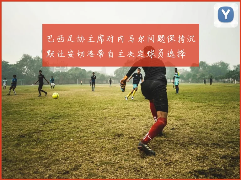 巴西足协主席对内马尔问题保持沉默让安切洛蒂自主决定球员选择