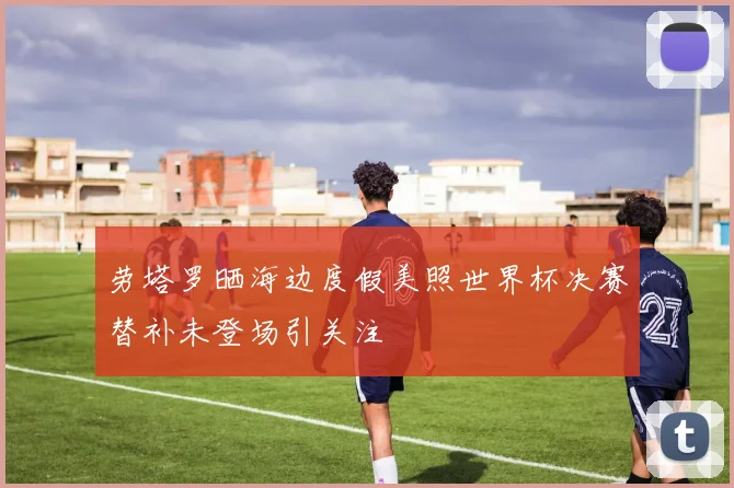 劳塔罗晒海边度假美照世界杯决赛替补未登场引关注
