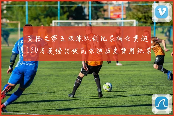 英格兰第五级球队创纪录转会费超150万英镑打破瓦尔迪历史费用纪录