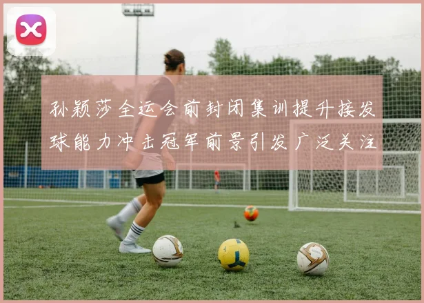 孙颖莎全运会前封闭集训提升接发球能力冲击冠军前景引发广泛关注