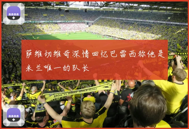 萨维切维奇深情回忆巴雷西称他是米兰唯一的队长