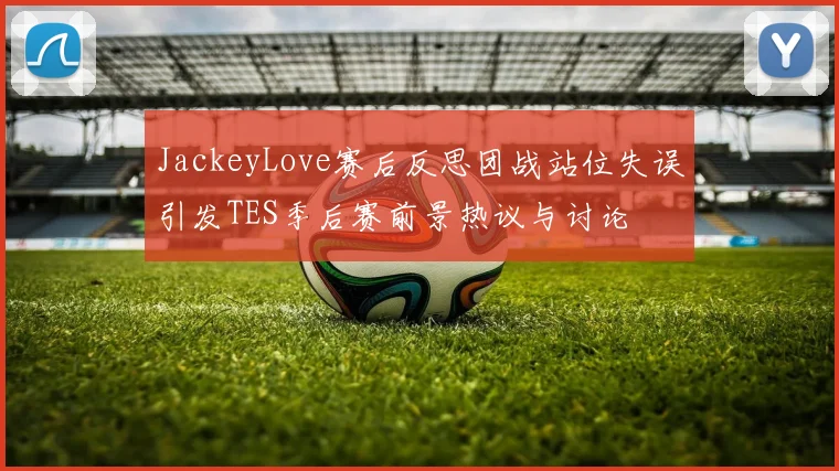 JackeyLove赛后反思团战站位失误引发TES季后赛前景热议与讨论