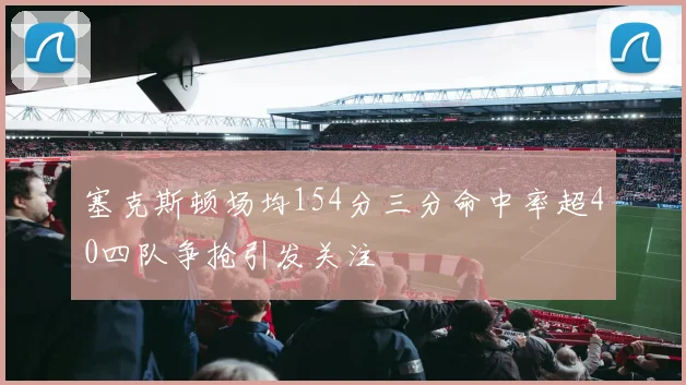 塞克斯顿场均154分三分命中率超40四队争抢引发关注
