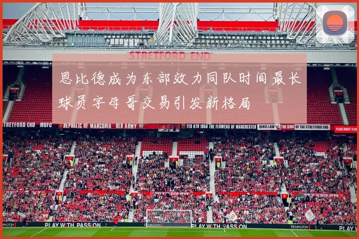 恩比德成为东部效力同队时间最长球员字母哥交易引发新格局