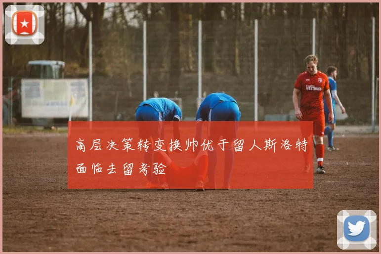 高层决策转变换帅优于留人斯洛特面临去留考验