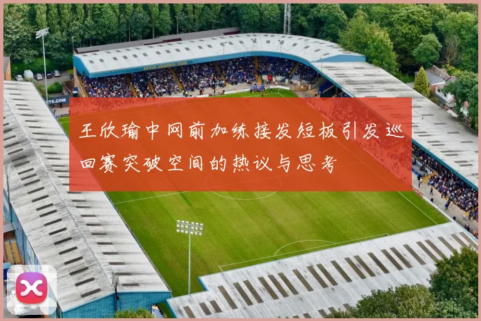 王欣瑜中网前加练接发短板引发巡回赛突破空间的热议与思考