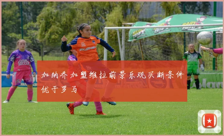 加纳乔加盟维拉前景乐观买断条件优于罗马