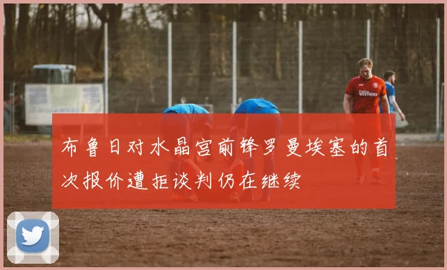 布鲁日对水晶宫前锋罗曼埃塞的首次报价遭拒谈判仍在继续