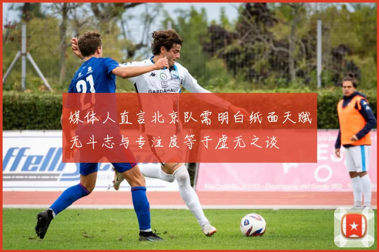 媒体人直言北京队需明白纸面天赋无斗志与专注度等于虚无之谈