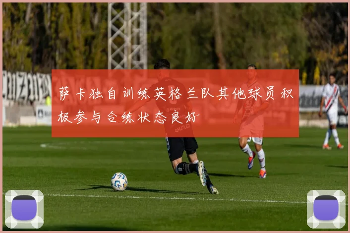 萨卡独自训练英格兰队其他球员积极参与合练状态良好