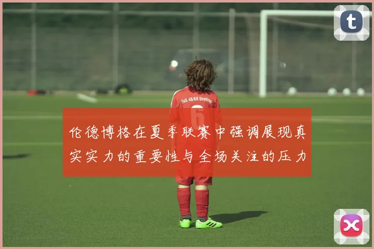 伦德博格在夏季联赛中强调展现真实实力的重要性与全场关注的压力