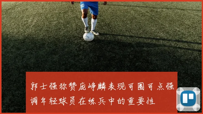 郭士强称赞庞峥麟表现可圈可点强调年轻球员在练兵中的重要性