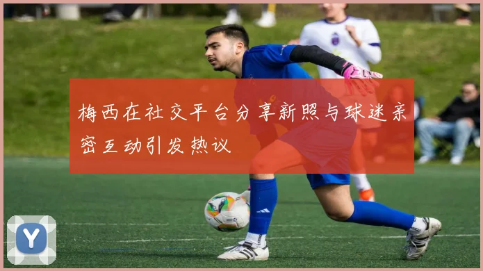 梅西在社交平台分享新照与球迷亲密互动引发热议