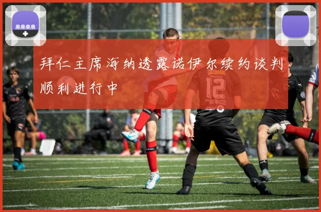 拜仁主席海纳透露诺伊尔续约谈判顺利进行中