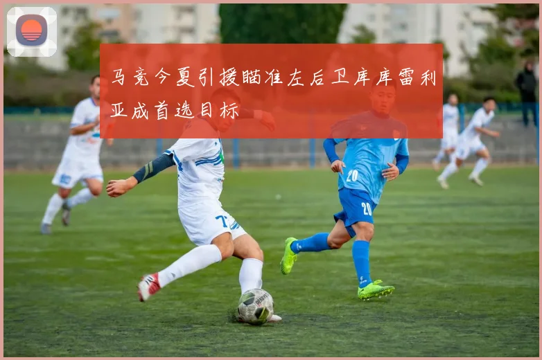马竞今夏引援瞄准左后卫库库雷利亚成首选目标