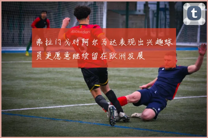 弗拉门戈对阿尔马达表现出兴趣球员更愿意继续留在欧洲发展