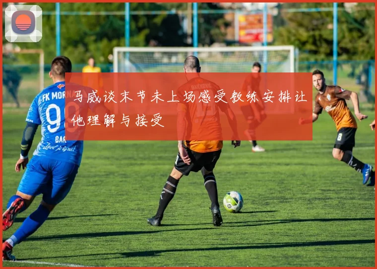 马威谈末节未上场感受教练安排让他理解与接受