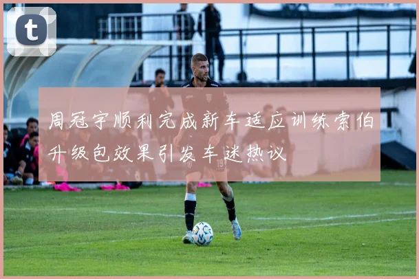 周冠宇顺利完成新车适应训练索伯升级包效果引发车迷热议