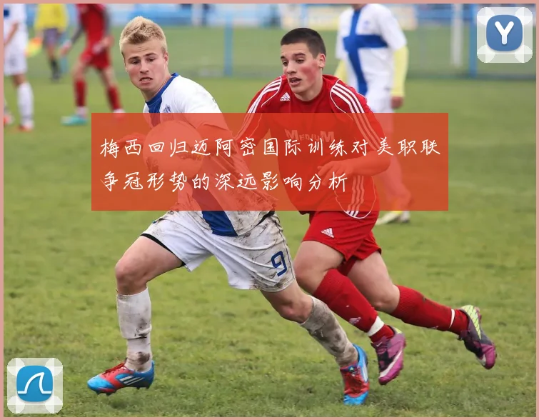 梅西回归迈阿密国际训练对美职联争冠形势的深远影响分析