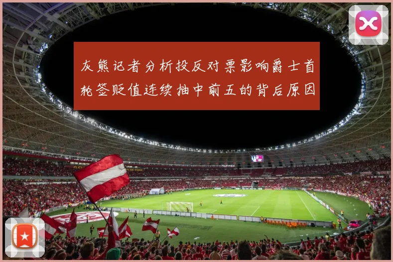 灰熊记者分析投反对票影响爵士首轮签贬值连续抽中前五的背后原因