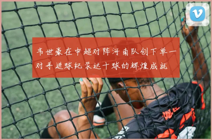 韦世豪在中超对阵河南队创下单一对手进球纪录达十球的辉煌成就